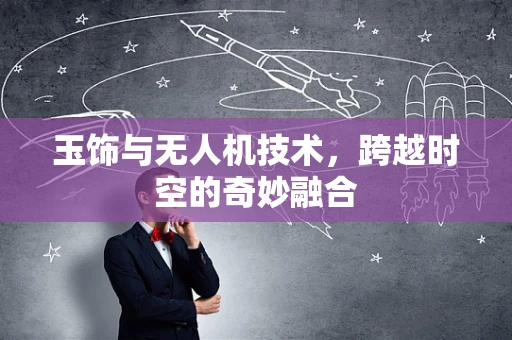玉饰与无人机技术，跨越时空的奇妙融合