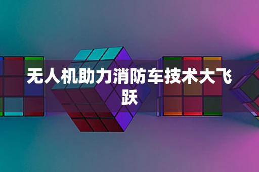 无人机助力消防车技术大飞跃