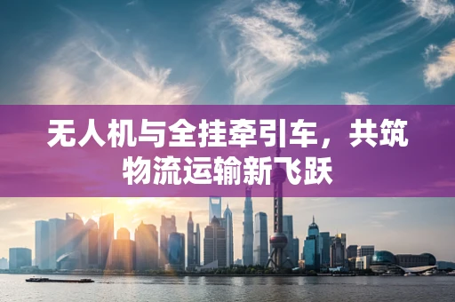 无人机与全挂牵引车，共筑物流运输新飞跃