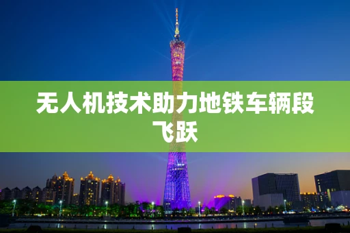 无人机技术助力地铁车辆段飞跃