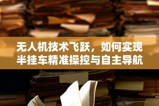 无人机技术飞跃，如何实现半挂车精准操控与自主导航？