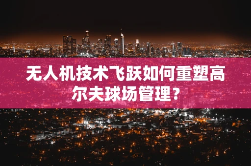 无人机技术飞跃如何重塑高尔夫球场管理？