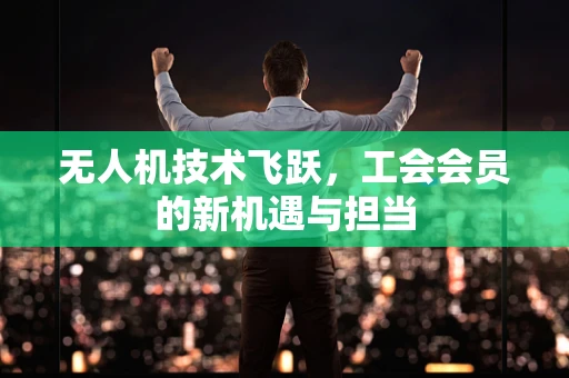 无人机技术飞跃，工会会员的新机遇与担当