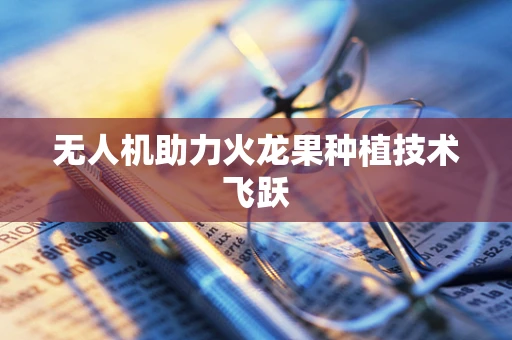无人机助力火龙果种植技术飞跃