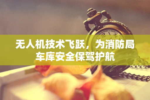 无人机技术飞跃，为消防局车库安全保驾护航