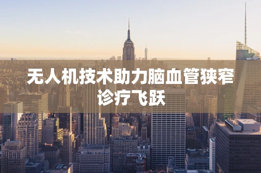 无人机技术助力脑血管狭窄诊疗飞跃