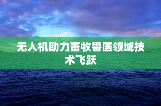 无人机助力畜牧兽医领域技术飞跃