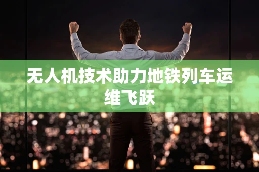 无人机技术助力地铁列车运维飞跃