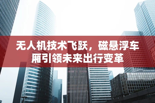 无人机技术飞跃，磁悬浮车厢引领未来出行变革