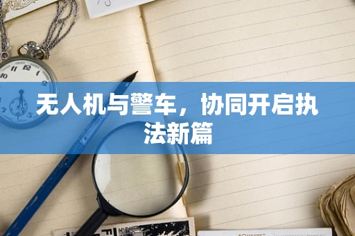 无人机与警车，协同开启执法新篇