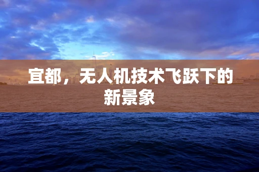 宜都，无人机技术飞跃下的新景象