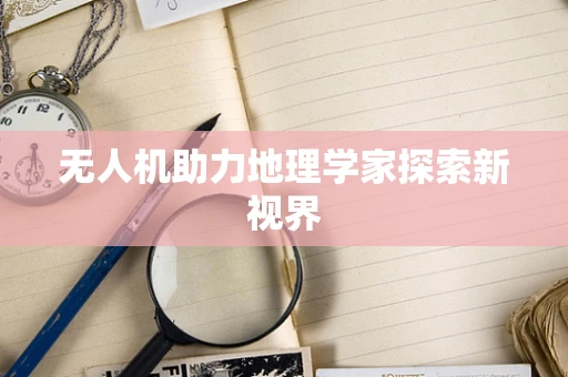 无人机助力地理学家探索新视界