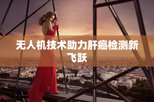 无人机技术助力肝癌检测新飞跃