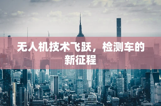 无人机技术飞跃，检测车的新征程