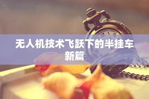 无人机技术飞跃下的半挂车新篇